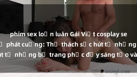 phim sex loạn luân Gái Việt cosplay sexy khiến fan hâm mộ phát cuồng: Thử thách sức hút từ những bộ trang phục đầy sáng tạo và quyến rũ!