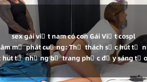 sex gái việt nam có con Gái Việt cosplay sexy khiến fan hâm mộ phát cuồng: Thử thách sức hút từ những bộ trang phục đầy sáng tạo và quyến rũ!