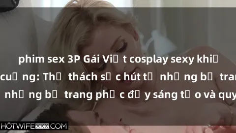 phim sex 3P Gái Việt cosplay sexy khiến fan hâm mộ phát cuồng: Thử thách sức hút từ những bộ trang phục đầy sáng tạo và quyến rũ!