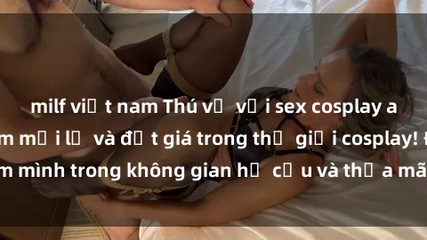milf việt nam Thú vị với sex cosplay anime: Trải nghiệm mới lạ và đắt giá trong thế giới cosplay! Đắm mình trong không gian hư cấu và thỏa mãn niềm đam mê của bạn!