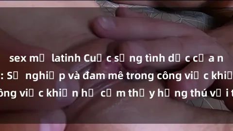 sex mỹ latinh Cuộc sống tình dục của nhân viên văn phòng: Sự nghiệp và đam mê trong công việc khiến họ cảm thấy hứng thú với tình dục?