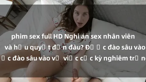 phim sex full HD Nghi án sex nhân viên nhà hàng: Hậu quả và hậu quyết đến đâu? Được đào sâu vào vụ việc cực kỳ nghiêm trọng này.