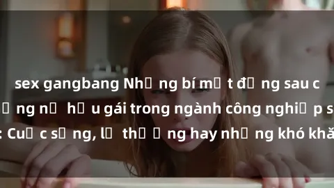 sex gangbang Những bí mật đằng sau cuộc sống của những nữ hầu gái trong ngành công nghiệp sex: Cuộc sống, lẽ thường hay những khó khăn mà họ phải đối mặt.