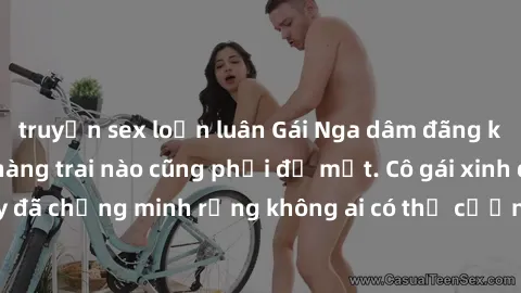 truyện sex loạn luân Gái Nga dâm đãng khiến tim bất cứ chàng trai nào cũng phải đỏ mặt. Cô gái xinh đẹp này đã chứng minh rằng không ai có thể cưỡng lại khi cô làm tình đắm say.