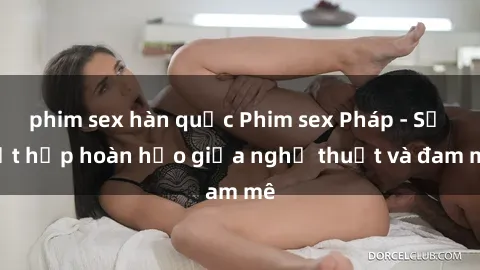 phim sex hàn quốc Phim sex Pháp - Sự kết hợp hoàn hảo giữa nghệ thuật và đam mê