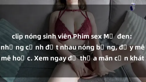 clip nóng sinh viên Phim sex Mỹ đen: phút mãnh liệt với những cảnh địt nhau nóng bỏng, đầy mê hoặc. Xem ngay để thỏa mãn cơn khát tình dục của bạn!