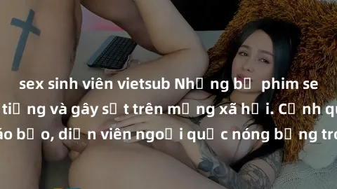sex sinh viên vietsub Những bộ phim sex ngoại quốc nổi tiếng và gây sốt trên mạng xã hội. Cảnh quay táo bạo, diễn viên ngoại quốc nóng bỏng trong các tác phẩm đỉnh cao.