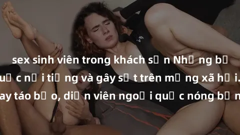sex sinh viên trong khách sạn Những bộ phim sex ngoại quốc nổi tiếng và gây sốt trên mạng xã hội. Cảnh quay táo bạo, diễn viên ngoại quốc nóng bỏng trong các tác phẩm đỉnh cao.