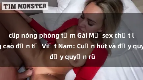 clip nóng phòng tắm Gái Mỹ sex chất lượng cao đến từ Việt Nam: Cuốn hút và đầy quyến rũ
