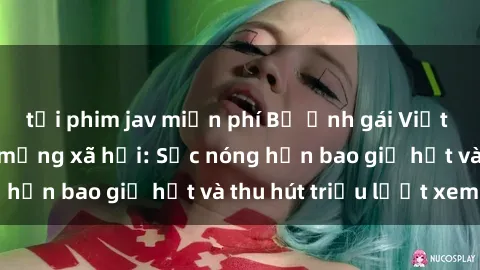tải phim jav miễn phí Bộ ảnh gái Việt Nam nude gây sốt mạng xã hội: Sắc nóng hơn bao giờ hết và thu hút triệu lượt xem