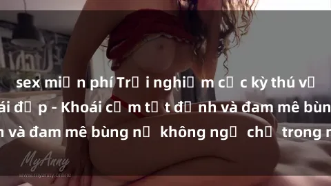 sex miễn phí Trải nghiệm cực kỳ thú vị khi làm tình với gái đẹp - Khoái cảm tột đỉnh và đam mê bùng nổ không ngờ chỉ trong một đêm!