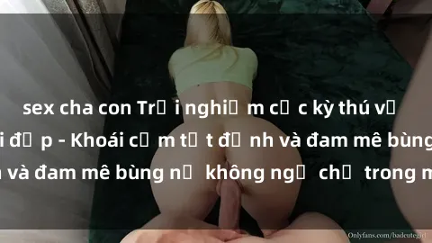 sex cha con Trải nghiệm cực kỳ thú vị khi làm tình với gái đẹp - Khoái cảm tột đỉnh và đam mê bùng nổ không ngờ chỉ trong một đêm!