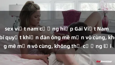 sex việt nam cưỡng hiếp Gái Việt Nam dâm đãng: Những bí quyết khiến đàn ông mê mẩn vô cùng, không thể cưỡng lại