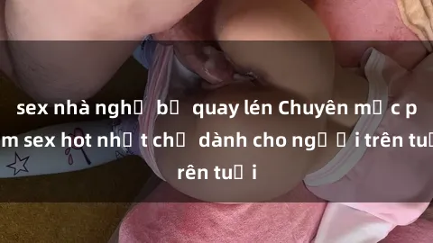 sex nhà nghỉ bị quay lén Chuyên mục phim sex hot nhất chỉ dành cho người trên tuổi