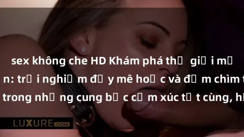 sex không che HD Khám phá thế giới mới với sex người lớn: trải nghiệm đầy mê hoặc và đắm chìm trong những cung bậc cảm xúc tột cùng, hứng khởi và cuốn hút.