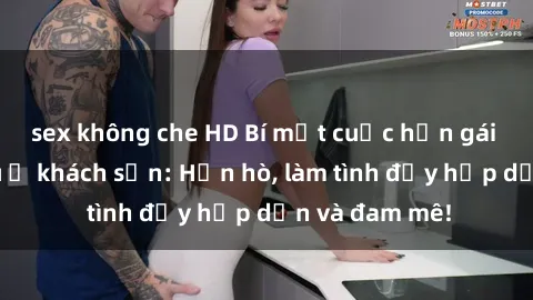 sex không che HD Bí mật cuộc hẹn gái Việt lần đầu ở khách sạn: Hẹn hò, làm tình đầy hấp dẫn và đam mê!