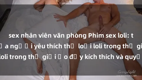 sex nhân viên văn phòng Phim sex loli: thỏa mãn đam mê của người yêu thích thể loại loli trong thế giới ảo đầy kích thích và quyến rũ.