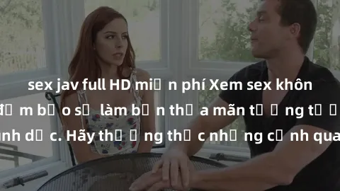 sex jav full HD miễn phí Xem sex không che HD miễn phí đảm bảo sẽ làm bạn thỏa mãn tưởng tượng và nhu cầu tình dục. Hãy thưởng thức những cảnh quay hấp dẫn và mãnh liệt ngay bây giờ!