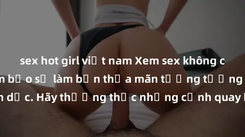 sex hot girl việt nam Xem sex không che HD miễn phí đảm bảo sẽ làm bạn thỏa mãn tưởng tượng và nhu cầu tình dục. Hãy thưởng thức những cảnh quay hấp dẫn và mãnh liệt ngay bây giờ!