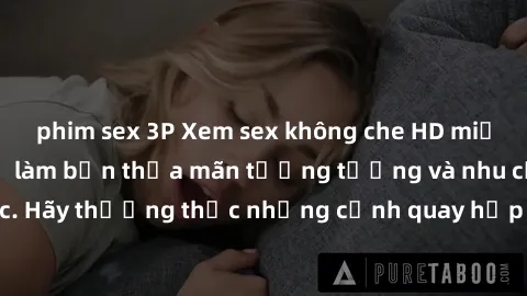 phim sex 3P Xem sex không che HD miễn phí đảm bảo sẽ làm bạn thỏa mãn tưởng tượng và nhu cầu tình dục. Hãy thưởng thức những cảnh quay hấp dẫn và mãnh liệt ngay bây giờ!