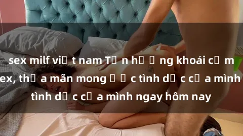 sex milf việt nam Tận hưởng khoái cảm với gái xinh sex, thỏa mãn mong ước tình dục của mình ngay hôm nay