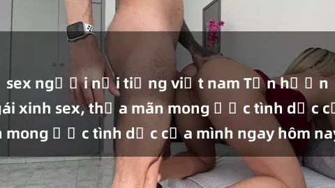 sex người nổi tiếng việt nam Tận hưởng khoái cảm với gái xinh sex, thỏa mãn mong ước tình dục của mình ngay hôm nay