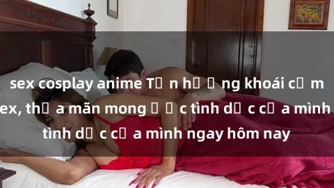 sex cosplay anime Tận hưởng khoái cảm với gái xinh sex, thỏa mãn mong ước tình dục của mình ngay hôm nay