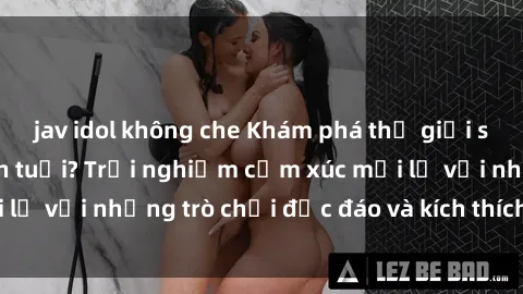 jav idol không che Khám phá thế giới sex trực tuyến: Hơn tuổi? Trải nghiệm cảm xúc mới lạ với những trò chơi độc đáo và kích thích người lớn