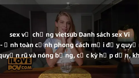 sex vợ chồng vietsub Danh sách sex Việt Nam không che - Ảnh toàn cảnh phong cách mới đầy quyến rũ và nóng bỏng, cực kỳ hấp dẫn, không thể bỏ qua!