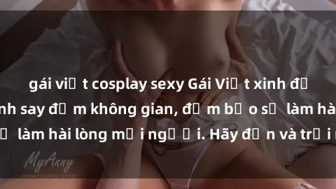 gái việt cosplay sexy Gái Việt xinh đẹp, nồng nàn làm tình say đắm không gian, đảm bảo sẽ làm hài lòng mọi người. Hãy đến và trải nghiệm ngay!