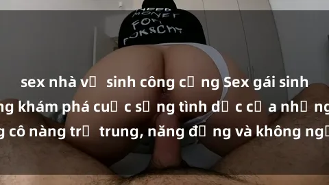 sex nhà vệ sinh công cộng Sex gái sinh viên hot nhất: Cùng khám phá cuộc sống tình dục của những cô nàng trẻ trung, năng động và không ngần ngại thử nghiệm!