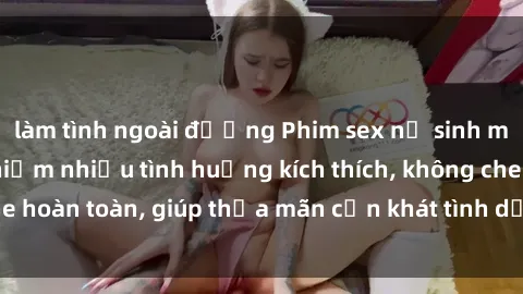 làm tình ngoài đường Phim sex nữ sinh mới nhất: Trải nghiệm nhiều tình huống kích thích, không che hoàn toàn, giúp thỏa mãn cơn khát tình dục của các bạn trẻ