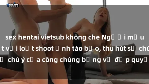 sex hentai vietsub không che Người mẫu Việt Nam gây sốt với loạt shoot ảnh táo bạo, thu hút sự chú ý của công chúng bằng vẻ đẹp quyến rũ và gợi cảm.