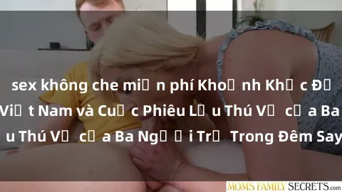sex không che miễn phí Khoảnh Khắc Đầy Kịch Tính: Sex  Việt Nam và Cuộc Phiêu Lưu Thú Vị của Ba Người Trẻ Trong Đêm Say Đắm