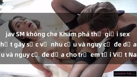 jav SM không che Khám phá thế giới sex loli Việt Nam: Sự thật gây sốc về nhu cầu và nguy cơ đe dọa cho trẻ em tại Việt Nam