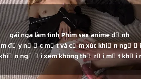 gái nga làm tình Phim sex anime đỉnh cao: Những tác phẩm đầy nước mắt và cảm xúc khiến người xem không thể rời mắt khỏi màn hình