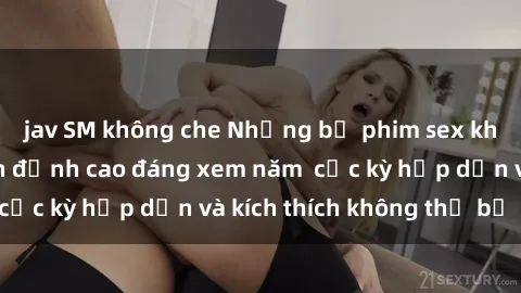 jav SM không che Những bộ phim sex không che Nhật Bản đỉnh cao đáng xem năm  cực kỳ hấp dẫn và kích thích không thể bỏ lỡ!